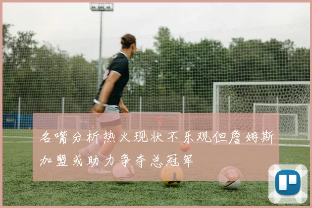 名嘴分析热火现状不乐观但詹姆斯加盟或助力争夺总冠军