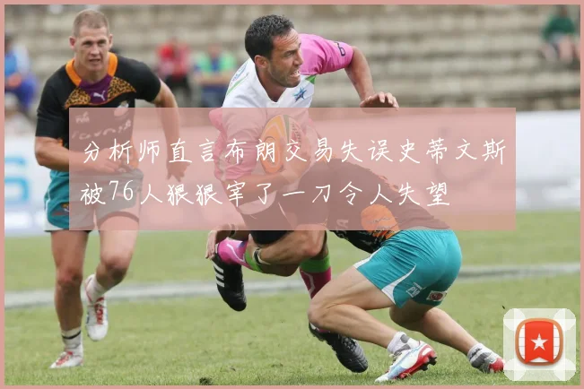 分析师直言布朗交易失误史蒂文斯被76人狠狠宰了一刀令人失望