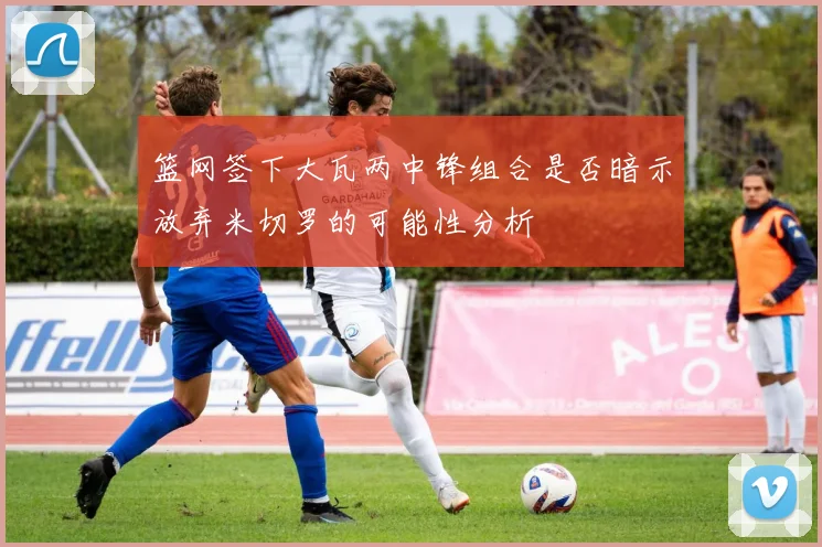 篮网签下大瓦两中锋组合是否暗示放弃米切罗的可能性分析
