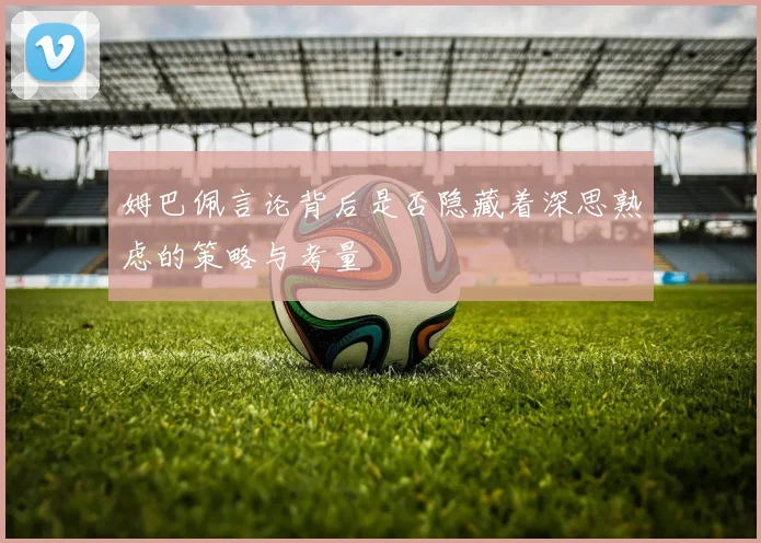 姆巴佩言论背后是否隐藏着深思熟虑的策略与考量
