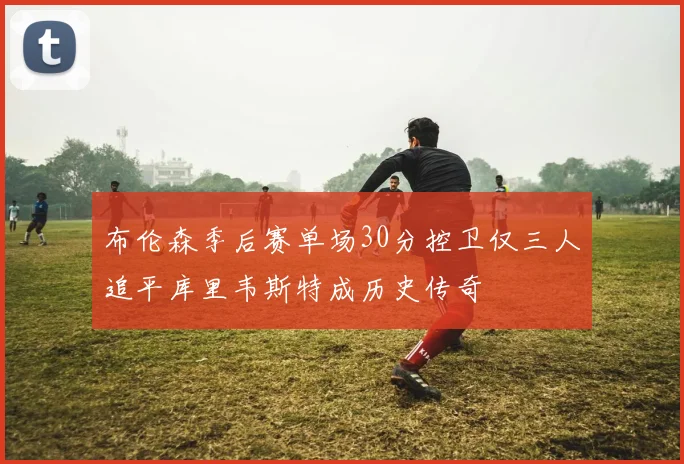 布伦森季后赛单场30分控卫仅三人追平库里韦斯特成历史传奇