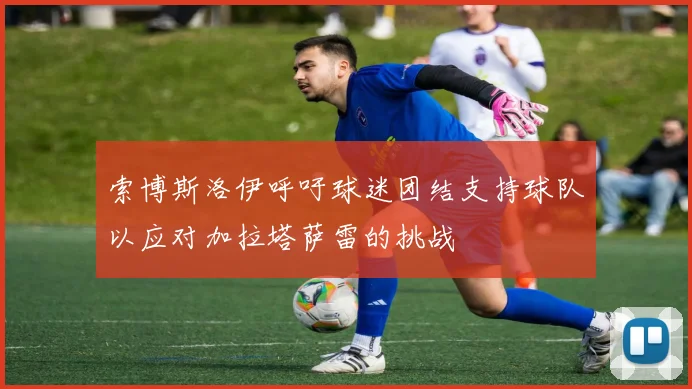 索博斯洛伊呼吁球迷团结支持球队以应对加拉塔萨雷的挑战