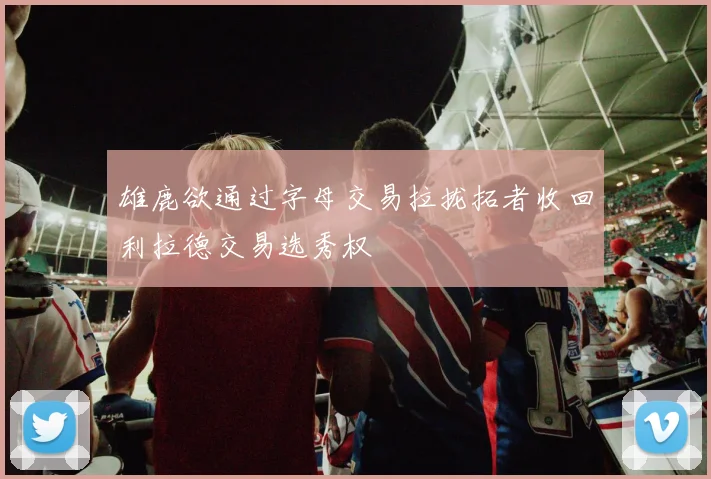 雄鹿欲通过字母交易拉拢拓者收回利拉德交易选秀权