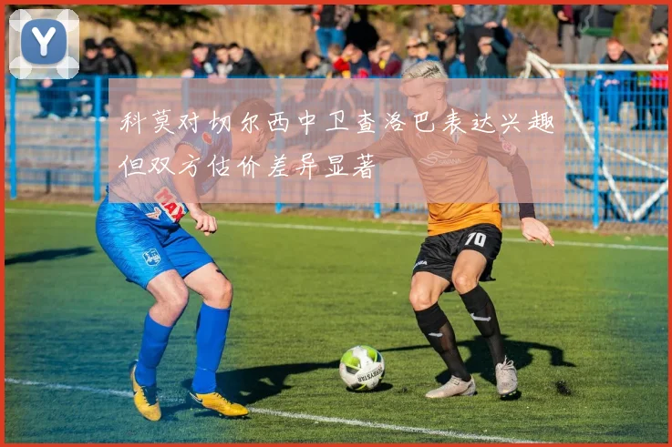 科莫对切尔西中卫查洛巴表达兴趣但双方估价差异显著