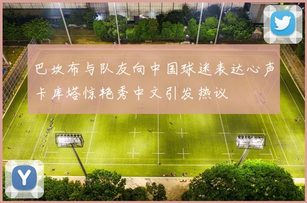 巴坎布与队友向中国球迷表达心声卡库塔惊艳秀中文引发热议