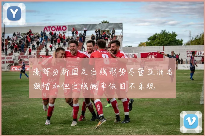 谢晖分析国足出线形势尽管亚洲名额增加但出线概率依旧不乐观