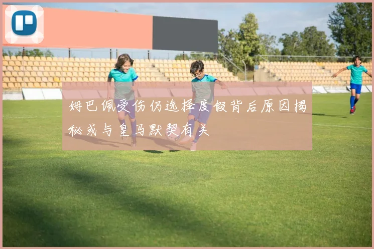姆巴佩受伤仍选择度假背后原因揭秘或与皇马默契有关