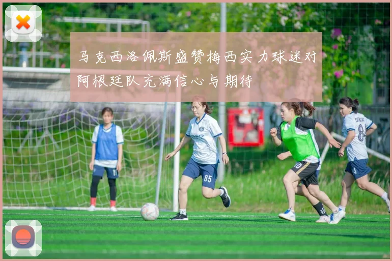 马克西洛佩斯盛赞梅西实力球迷对阿根廷队充满信心与期待
