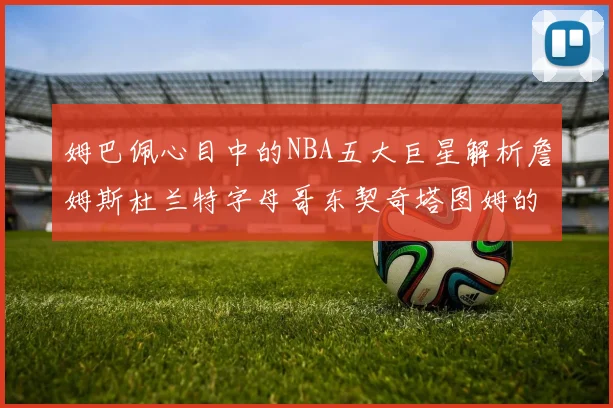 姆巴佩心目中的NBA五大巨星解析詹姆斯杜兰特字母哥东契奇塔图姆的独特魅力