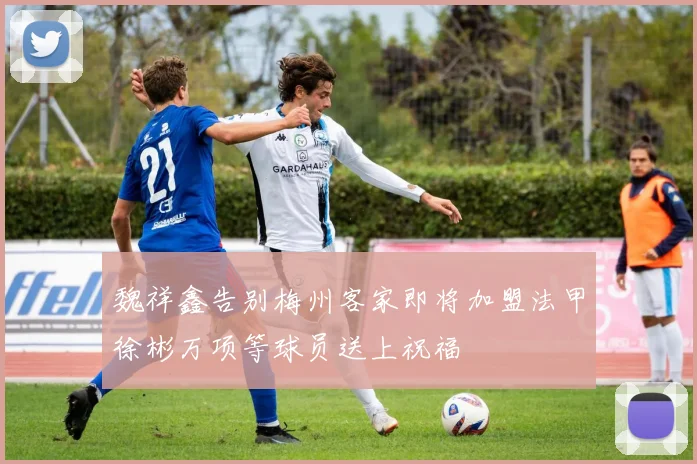 魏祥鑫告别梅州客家即将加盟法甲徐彬万项等球员送上祝福