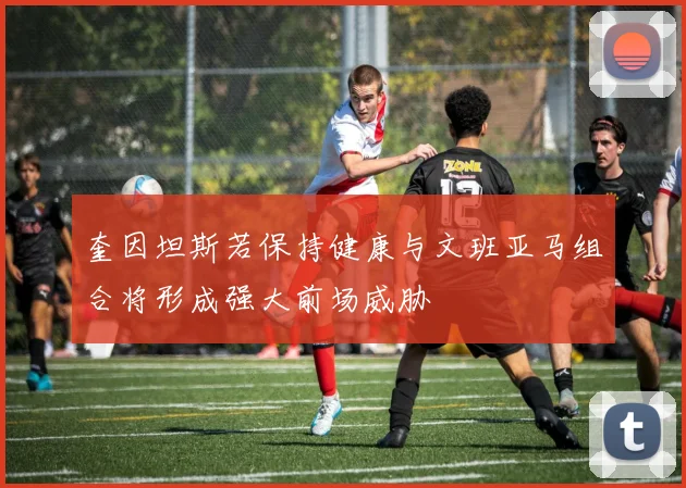 奎因坦斯若保持健康与文班亚马组合将形成强大前场威胁
