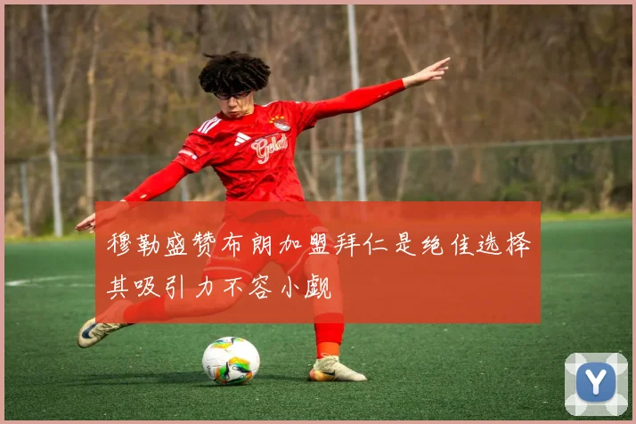 穆勒盛赞布朗加盟拜仁是绝佳选择其吸引力不容小觑