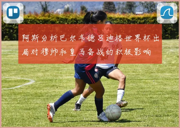 阿斯分析巴尔韦德吕迪格世界杯出局对穆帅和皇马备战的积极影响