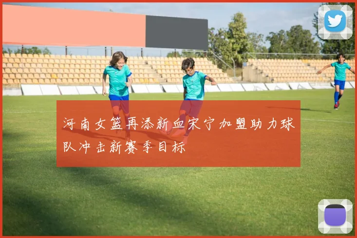 河南女篮再添新血宋宁加盟助力球队冲击新赛季目标