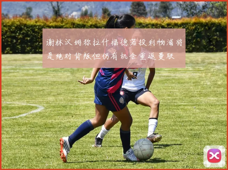 谢林汉姆称拉什福德若投利物浦将是绝对背叛但仍有机会重返曼联